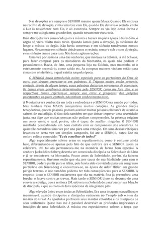 Nas devoções era sempre o SENHOR mesmo quem falava. Quando Ele entrava
no recinto de devoção, vinha uma Luz com Ele, quando Ele deixava o recinto, então
a Luz ia novamente com Ele, e ali escurecia. Sempre eu via isso dessa forma e
sempre me atingia uma grande dor, quando novamente escurecia.
Uma discípula fora convocada para a música e tocava naquela época o harmônio, o
órgão só viera muito mais tarde. Quando íamos para a devoção, já ouvíamos de
longe a música do órgão. Não havia conversas e em silêncio tomávamos nossos
lugares. Novamente em silêncio deixávamos o recinto, sempre sob o som do órgão,
e em silêncio íamos para casa. Não havia aglomerações.
Uma vez por semana uma das senhoras, que morava na Colônia, ia até Schwaz,
para fazer compras para os moradores da Montanha, os quais não podiam ir
pessoalmente. Havia, de fato, uma pequena loja na Colônia, mas mantinha só o
estritamente necessário, como sabão etc. As compras maiores vinham então para
cima com o teleférico, o qual existia naquela época.
O SENHOR havia introduzido noites especiais para os portadores da Cruz de
ouro, que deviam exercitar-se em palestras. O Trígono estava então presente,
contudo, depois de algum tempo, essas palestras deixaram novamente de acontecer.
Os temas eram geralmente determinados pelo SENHOR, como me fora dito, e os
respectivos temas referiam-se sempre aos erros e fraquezas dos próprios
palestrantes, os quais, contudo, não tinham conhecimento disso.
A Montanha era conhecida em toda a redondeza e o SENHOR era amado por todos.
Mas também Frau MARIA conquistava muitos corações. As grandes forças
terapêuticas, que ela possuía, podiam auxiliar muitas pessoas em busca de auxílio a
saírem de sua aflição. O fato dela também ter que deixar imperar uma severidade
justa, era algo que muitas pessoas não podiam compreender. As pessoas exigiam
um amor mole, o qual, porém, não é capaz de auxiliar ninguém. O SENHOR
mantinha pessoalmente um bom contato com os camponeses dos arredores, os
quais Ele convidava uma vez por ano para uma refeição. Em uma dessas refeições
levantou-se certa vez um simples camponês, foi até o SENHOR, bateu-Lhe no
ombro e disse comovido: “Tu és o melhor de todos!”
Algo especialmente solene eram os sepultamentos, como é costume ainda
hoje, diferenciando-se apenas pelo fato de que outrora era o SENHOR quem os
celebrava. Um tal ato permaneceu-me na memória de forma bem especial. A
senhora Jacks-Müncheberg deveria ser convocada discípula na Solenidade do Lírio
e já se encontrava na Montanha. Pouco antes da Solenidade, porém, ela faleceu
repentinamente. Ouvimos então que ela, por causa de sua fidelidade para com o
SENHOR, pudera partir para o Além, pois havia sido convidada para um congresso
partidário em Nürenberg e encontrava-se, na época de Adolf Hitler, em grande
perigo terreno, e isso também poderia ter tido conseqüências para o SENHOR. A
respeito disso o SENHOR esclarecera que ela na matéria fina já preencheu uma
brecha e lutava contra as trevas. Mais tarde o SENHOR disse no decurso de uma
conversa comigo, que a senhora J.M. estivera na Solenidade para buscar sua bênção
de discípula, e que outrora ela fora soberana de um grande país.
Algo elevado único eram todas as Solenidades. Era uma imagem maravilhosa e
memorável, quando discípulos e discípulas entravam no Templo sob o som da
música do Graal. As apóstolas portavam seus mantos coloridos e os discípulos os
seus uniformes. Quase não me é possível descrever as profundas impressões e
intuições de uma Solenidade. A música era especialmente solene, a força que
 