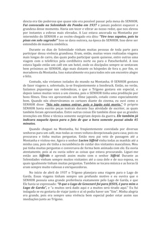 descia era tão poderosa que quase não era possível passar pela mesa do SENHOR.
Fui convocada na Solenidade da Pomba em 1937 e jamais poderei esquecer a
grandeza desse momento. Havia um tecer e vibrar ao nosso redor, que nos elevou
por instantes a esferas mais elevadas. A Luz estava ancorada na Montanha por
intermédio do SENHOR e ao recém-chegado era dito: “Tire teus sapatos, pois tu
pisas em solo sagrado!” Isso se dava outrora, na época do SENHOR. Isso deve ser
entendido de maneira simbólica.
Durante os dias de Solenidade vinham muitas pessoas de toda parte para
participar dessa vivência grandiosa. Eram, então, muitas vezes realizadas viagens
mais longas de carro, das quais podia participar quem quisesse, entre outras uma
viagem com o teleférico pela cordilheira norte ou para o Patscherkofel. A isso
estava ligado então um café em um hotel, onde os discípulos sempre se sentavam
bem próximos ao SENHOR, algo mais distante os hóspedes de fora e, por fim, os
moradores da Montanha. Isso naturalmente era para todos nós um encontro alegre
e feliz.
Contudo, não vivíamos isolados do mundo na Montanha. O SENHOR gostava
de fazer viagens e, sobretudo, ia-se freqüentemente a Innsbruck. Então, no verão,
fazíamos piquenique nas redondezas, o que o Trígono gostava em especial, e
depois íamos muitas vezes a um cinema, pois o SENHOR tinha uma predileção por
bons filmes. Uma vez apresentado um filme japonês, cotado como especialmente
bom. Quando nós observávamos os cartazes diante do cinema, eu ouvi como o
SENHOR disse: “Nós não vamos entrar, pois o Japão está morto.” O próprio
SENHOR havia escrito peças teatrais durante Sua atividade de escritor, as quais
também foram apresentadas. Entre outras coisas Ele também disse que as grandes
invenções em filme e técnica somente surgiriam depois da guerra. Ele também já
indicara naquela época para o fato de que a hora somente possui ainda 45
minutos.
Quando cheguei na Montanha, fui freqüentemente convidada por diversas
senhoras para um café, mas todas as vezes voltava decepcionada para casa; pois eu
procurava e tinha muitas perguntas. Então meu pai veio de passagem até a
Montanha e visitou-me. Agora o senhor Lucien Siffrid vinha todas as manhãs até a
minha casa, pois ele tinha a incumbência de cuidar dos visitantes masculinos. Meu
pai tinha muitas perguntas e conversava de forma bem animada com ele. Eu ouvia
atentamente, pois aí eu ouvia sobre as coisas que estava procurando. Liguei-me
então aos Siffrids e aprendi assim muito com o senhor Siffrid. Durante as
Solenidades vinham sempre muitos visitantes até a casa dele e de sua esposa, os
quais igualmente tinham muitas perguntas. Também se tocava música e as horas lá
eram sempre muito valiosas e enriquecedoras.
No início de abril de 1937 o Trígono planejara uma viagem para o Lago de
Garda. Essas viagens tinham sempre um profundo motivo e eu ouvira que o
SENHOR possuía uma grande preferência exatamente pelo Lago de Garda, e que
Ele havia se expressado: “O que o Lago de Genezaré foi para JESUS, é para mim o
Lago de Garda”, e “a muitos será dado aqui e a muitos será tirado aqui.” Eu fui
indagada se eu gostaria de viajar junto e aí só podia haver um “Sim”. Minha alegria
era grande, pois era sempre uma vivência bem especial poder estar assim nas
imediações junto ao Trígono.
 
