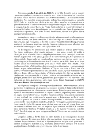 Bem cedo, no dia 5 de abril de 1937 foi a partida. Durante toda a viagem
tivemos tempo bom e quando entramos em uma cidade, foi como se um retumbar
de trovão soasse ao nosso encontro. O SENHOR disse então: “Os enteais estão me
saudando.” Nos passeios, as salamandras e as lagartixas aproximavam-se bastante
DELE. Podia ser sentida uma tal vibração, uma tal força em Sua proximidade, que a
gente nem sequer se cansava. O carro do Trígono era dirigido pelo senhor Deubler
e o segundo pelo senhor Kovar de Praga. Neste estavam a senhora Berninger, a
senhora Reckleben e eu. Naquela época eu era portadora da Cruz de prata entre
discípulos e apóstolos, mas tudo era tão harmonioso, que eu não podia sentir
qualquer distanciamento.
Nossa viagem passava por Bozen em direção a Gardone, onde nos hospedamos
no hotel Fasano, um hotel tranqüilo à beira do lago. O SENHOR estava muito
disposto, que logo contagiou a todos nós. O senhor Kovar foi nomeado copeiro e fez
sua tarefa tão bem que avançou a guia de viagem e eu já posso agora adiantar, que
ele exerceu seu cargo para plena satisfação do SENHOR.
No dia seguinte foi comunicado que iríamos depois do almoço para Veneza.
Nós todos estávamos alegremente agitados – mas quão grande foi então a
decepção. A tão afamada Veneza. A vi pela primeira vez e não conseguia evitar um
horror. As gôndolas, todas pretas, pareciam-me como sarcófagos. Não pusemos os
pés na cidade. Os carros foram estacionados e subimos num barco a vapor, com o
qual navegamos descendo o Grande Canal, em direção ao Lido. Frau MARIA via
muitas coisas fino-materialmente, pois disse: “Aqui tudo está morto.” Mas
também com Lido o Trígono ficou decepcionado e no dia seguinte retornamos para
Fasano, a qual todos amávamos. No barco o Trígono expressou o desejo, que nós
outros, devêssemos pelo menos dar uma olhada na cidade. Apesar de todas nossas
objeções de que não queríamos deixar o Trígono sozinho, Eles fizeram questão que
devêssemos pelo menos colocar o pé na cidade, e voltaram então sozinhos para a
garagem. Sobre todos nós, porém, pesava uma grande pressão – era horrível – e só
tínhamos um único pensamento: sair o mais rápido daqui. Mais tarde o SENHOR
disse, que Veneza iria submergir no mar.
Na viagem de volta para Gardone paramos então em Torino. O senhor Kovar e
eu fizemos compras para um piquenique, enquanto o carro do Trígono foi à frente.
As compras demoraram relativamente muito tempo, de modo que tivemos que nos
apressar para encontrar novamente o Trígono. Contudo, imperava junto a nós uma
tal alegria e uma tal vibração, e o senhor Kovar encontrou o seu caminho com uma
certeza infalível. Nós então também encontramos o Trígono em um local muito
bonito e quando as compras foram desempacotadas, a disposição aumentou
visivelmente. Havia legítima mortadela, legítimo Formaggio e, acompanhando, um
bom copo de vinho. De acordo com minhas lembranças eu só posso dizer que
raramente na vida eu senti uma tal alegria e fiquei tão feliz, e o SENHOR também
disse para mim: “Senhora Westphal, a senhora já foi alguma vez em sua vida tão
feliz?” Esta felicidade de estar em companhia do Trígono, eu certamente jamais
havia intuído.
Chegamos então, à tarde, bem no Hotel Fasano e até conseguimos nossos
antigos quartos, de modo que todos nós nos sentimos como que em casa. Nós
também despertávamos a atenção, e algumas pessoas perguntavam quem era o
senhor estrangeiro. Também nós, mulheres, chamávamos atenção com nossos
vestidos longos. Contudo, isso provavelmente tinha de ser assim.
 