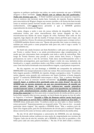 segurou os pedaços quebrados nas mãos, no exato momento em que o SENHOR
chegava e disse sorrindo: “Como Moisés com as tábuas das leis quebradas.”
Todos nós tivemos que rir. – O Hotel também possuía uma pequena orquestra,
mas os músicos não tocavam muito bem. Contudo, de repente, ficamos atentos,
pois uma música de Wagner chegou aos nossos ouvidos, e de forma tão bem tocada
como os músicos jamais haviam tocado antes. Era como se eles tivessem tomado
conhecimento, sobre quem estava presente e que o SENHOR gostava
especialmente da música de Wagner.
Assim, chegou a noite e com ela nossa refeição de despedida. Todos nós
estávamos tristes, por estes maravilhosos dias terem chegado ao fim e
encontrarmo-nos diante de nossa viagem de volta. Partimos bem cedo no dia
seguinte, logo depois do café da manhã. O tempo estava perfeito para viajar, um
pouco encoberto e fresco. Os enteais providenciavam sempre para o tempo certo e
o SENHOR também dissera uma vez: “Quem não percebe isto, como os enteais nos
saúdam por toda parte e como preparam tudo para nós, este é cego e surdo.” E
assim também era.
Do hotel nós ainda levamos um bom Bordolini e café para um piquenique, e
em Trento o senhor Kovar e eu ainda providenciamos algo complementar, de
modo que nós retornamos bem carregados com toda a sorte de maravilhas. Não
longe de Trento fizemos uma parada e, como estava bem fresco, o Trígono
permaneceu no carro e nós Os servimos. Tudo dava maravilhosamente certo e
fortalecidos prosseguimos, pois queríamos chegar à noite em casa. Jantamos em
Innsbruck e, a seguir, assistimos ainda a um filme e então tomamos o caminho de
casa. Com isso havia terminado essa maravilhosa viagem, a qual jamais esquecerei.
No dia seguinte, era um domingo, o SENHOR em companhia da senhorita
IRMINGARD veio inesperadamente à noite me visitar. Nós conversamos sobre a tão
bela viagem quando o SENHOR, de repente, dirigiu a pergunta a mim: “A senhora
sentiu alguma coisa quando nós estávamos em Sopra Gardone à frente daquela
igreja?” A senhorita IRMINGARD interrompeu e disse: “Sim, a senhora Westphal
disse que os sinos já estavam soando novamente.” O SENHOR continuou: “Lá,
naquele lugar, a senhora fora queimada uma vez como bruxa!” Eu ouvi do
SENHOR que no mesmo momento em que nos encontrávamos de manhã em
nosso passeio diante da igreja, onde rodeava-nos aquela atmosfera
tenebrosamente solene, a senhora Manz, a qual vivia igualmente na Colônia do
Graal, pôde simultaneamente receber todo o acontecimento de outrora de
forma fino-material. Isso fora para mim o cumprimento de minha profecia, que eu
havia feito naquela vida terrena, quando, no local diante da igreja eu tive de subir
na fogueira, e exclamei: “Quando o Filho do Homem estiver neste local para
dar o Juízo para os servos fiéis e infiéis da igreja, eu estarei ao Seu lado”. O
SENHOR disse ainda para mim: “A senhora esteve ao meu lado e o Amor também
estava presente!” Espontaneamente eu respondi então: “Por isso eu tive – eu pude
participar desta viagem.” Em seguida o SENHOR disse: “Não, a senhora teve de
fazer esta viagem junto, pois foi um fechamento de círculo para a senhora!” Depois
dessa conversa foi como se tivesse caído um peso extraordinário da minha alma.
No dia 18 de abril festejamos o aniversário do SENHOR, era um domingo.
Depois da devoção solene realizou-se uma seção de congratulação nos recintos do
Trígono. Cada um de nós foi, sozinho, até o SENHOR e deu-Lhe os parabéns, e Ele
tinha para cada um uma palavra bondosa. – No dia 19 de abril então a senhora
 