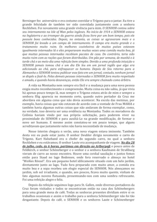 Berninger fez aniversário e era costume convidar o Trígono para o jantar. Eu tive a
grande felicidade de também ter sido convidada juntamente com a senhora
Reckleben. Foi novamente uma grande vivência para mim. O SENHOR contou sobre
seu internamento na Isle of Man pelos ingleses. No início de 1914 o SENHOR estava
na Inglaterra e ao irromper da guerra ainda ficou livre por um bom tempo, pois ele
possuía bons conhecidos. Depois, no entanto, as coisas se agravaram mais e o
SENHOR foi levado a um campo de internamento. O campo era muito grande e o
tratamento muito ruim. Os melhores cozinheiros de muitos países estavam
igualmente internados lá e eles preparavam muitas vezes uma comida muito boa, já
que muitas pessoas internadas recebiam pacotes de casa. Do contrário, teria sido
muito ruim com as rações que foram distribuídas. Um pão por semana, de manhã e à
tarde chá e ao meio-dia uma refeição bem simples. Devido a uma profunda intuição o
SENHOR jamais tomou chá e um dia Ele leu em um jornal inglês que algo era
adicionado ao chá, para enfraquecer os homens. Depois de Seu retorno para a
Alemanha o SENHOR tentou publicar esse fato em um jornal, contudo, nenhum jornal
se dispôs a fazê-lo. Pelas demais pessoas internadas o SENHOR fora muito respeitado
e amado, e quando havia desavenças, então Ele era sempre chamado como árbitro.
A vida na Montanha nem sempre era fácil e a mudança para uma nova pessoa
exigia muito reconhecimento e compreensão. Muita coisa eu não sabia, já que vivia
há apenas pouco tempo lá, mas sempre o Trígono estava atrás de mim e sempre a
senhora Illig aparecia no momento certo, quando outro portador da Cruz me
abordava em alguma coisa que não devia acontecer. Na escola das meninas, por
exemplo, havia coisas que não estavam de acordo com a vontade de Frau MARIA e
também havia algumas outras coisas que não andavam de forma exemplar, como,
na verdade, isso deveria ser uma evidência na Montanha. Todos os moradores da
Colônia haviam vindo por sua própria solicitação, para poderem viver na
proximidade do SENHOR e para auxiliá-Lo na grande modificação, de formar o
novo ser humano. E mesmo assim constatou-se em pouco tempo, que alguns
acreditavam que justamente neles não havia necessidade de mudança.
Nesse ínterim chegara o verão, uma nova viagem estava iminente. Também
desta vez eu pude estar junto. O senhor Deubler dirigia novamente o carro do
Trígono. Kurt Halseband era o chofer do segundo carro, no qual a senhora
Reckleben e eu estávamos. O senhor Laute era acompanhante de viagem. No dia 28
de julho, cedo, às 6 horas, partimos em direção ao Arlberpaß e pouco antes de
Feldkirch, o senhor Schöneberger e o senhor e a senhora Kaufmann de Straßburg
vieram de carro ao nosso encontro. Houve uma cordial saudação e juntos fomos
então para Staad no lago Bodensee, onde fora reservado o almoço no hotel
“Weißes Rössel”. Era um pequeno hotel idilicamente situado com um belo jardim,
diretamente junto ao lago. Tudo fora preparado com muito amor, a comida era
muito boa e a sopa recebeu um elogio especial do SENHOR. Nós almoçamos no
jardim, sob sol irradiante, e quando, aos poucos, ficava muito quente, vinham de
fato algumas nuvens flutuando, presenteando-nos com uma sombra refrescante.
Foi uma refeição alegre e feliz.
Depois da refeição seguimos logo para St. Gallen, onde diversos portadores da
Cruz foram visitados e todos se encontraram então na casa dos Schönebergers
para uma grande mesa de café. Todas as senhoras presentes dividiam entre si os
trabalhos ocasionais e assim o trabalho para a senhora Schönenberger não foi tão
desgastante. Depois do café, o SENHOR e os senhores Laute e Schönenberger
 