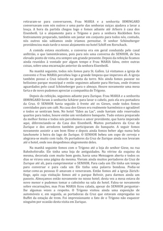 retiraram-se para conversarem, Frau MARIA e a senhorita IRMINGARD
conversavam com nós outros e uma parte das senhoras suíças ajudava a lavar a
louça. A hora da partida chegou logo e fomos adiante até Arborn à casa dos
Eisenbeiß. Lá o alojamento para o Trígono e para a senhora Reckleben fora
festivamente preparado, também um jantar em conjunto para todos nós, contudo,
nós outros não sabíamos onde iríamos pernoitar. O senhor Schöneberger
providenciou mais tarde o nosso alojamento no hotel Schiff em Rorschach.
A comida estava excelente, a conversa era em geral conduzida pelo casal
anfitrião, o que lamentávamos, pois para nós uma conversa do SENHOR, de Seu
elevado ponto de vista, era sempre um grande presente. Depois da refeição ficamos
ainda reunidos à vontade por algum tempo e Frau MARIA falou, entre outras
coisas, sobre uma encarnação anterior da senhora Eisenbeiß.
Na manhã seguinte, todos nós fomos para St. Gallen. Lá visitamos a igreja de
convento e Frau MARIA percebeu logo a grande limpeza que imperava ali. A igreja
também possui a Cruz isóscele na ponta da torre. Nós ainda fomos passear no
belíssimo parque municipal e então seguimos adiante para Herisau, onde éramos
aguardados pelo casal Schöneberger para o almoço. Houve novamente uma mesa
farta e de novo pudemos apreciar a companhia do Trígono.
Depois da refeição, seguimos adiante para Zurique. Frau MARIA e a senhorita
IRMINGARD foram à senhorita Schärer para lavar o cabelo, pois ela era portadora
da Cruz. O SENHOR havia seguido à frente até os Gieses, onde todos fomos
convidados para um café. Na casa dos Gieses era realmente harmônico e agradável
e todos se sentiram bem. No hotel “Eden au Lac”, onde haviam sido reservados
quartos para todos, houve então um verdadeiro banquete. Tudo estava preparado
da melhor forma e todos nós percebemos o amor previdente, que havia imperado
aqui, diferenciando-se da Casa dos Eisenbeiß. Muitos portadores da Cruz de
Zurique e dos arredores também participaram do banquete. A seguir fomos
novamente assistir a um bom filme e depois ainda fomos beber algo numa bela
lanchonete à beira do lago de Zurique. O SENHOR bebeu um copo de cerveja e
alegrava-se muito com tudo. Os portadores da Cruz de Zurique ainda nos levaram
até o hotel, onde nos despedimos alegremente deles.
Na manhã seguinte fomos com o Trígono até a loja do senhor Giese, na rua
Bahnhofstraße. Ele tinha uma loja de antiguidades. Na vitrine da esquina da
mesma, decorada com muito bom gosto, havia uma Mensagem aberta e todos os
dias se virava uma página da mesma. Vieram ainda muitos portadores da Cruz de
Zurique até ali, para cumprimentar o SENHOR. Para cada um Ele tinha um tempo
para conversar e para cada um Ele tinha uma palavra bondosa. Podia-se
notar como as pessoas O amavam e veneravam. Então fomos até a igreja Zürich-
Enge, após cuja visitação fomos até o parque Belvoir, para darmos ainda um
passeio. Almoçamos então novamente no nosso hotel; desta vez a mesa estava de
novo menor e pudemos tomar o cafezinho na sala do hotel. Falou-se novamente
sobre encarnações, mas Frau MARIA ficou calada, apesar do SENHOR perguntar-
lhe algumas vezes a respeito. O Trígono visitou ainda uma exposição de
automóveis e, em seguida, as portadoras da Cruz que estavam empregadas no
Buffet da estação de trem. Foi impressionante o fato de o Trígono não esquecer
ninguém por ocasião desta visita em Zurique.
 