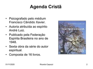 Agenda Cristã
• Psicografado pelo médium
Francisco Cândido Xavier.
• Autoria atribuída ao espírito
André Luiz.
• Publicado pela Federação
Espírita Brasileira no ano de
1948.
• Sexta obra da série do autor
espiritual.
• Composta de 16 livros.
01/11/2020 Ricardo Capozzi 2
 