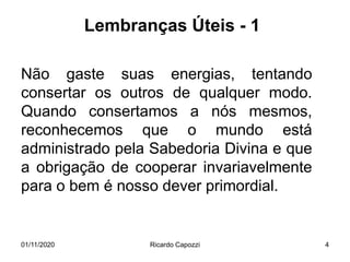 Lembranças Úteis - 1
Não gaste suas energias, tentando
consertar os outros de qualquer modo.
Quando consertamos a nós mesmos,
reconhecemos que o mundo está
administrado pela Sabedoria Divina e que
a obrigação de cooperar invariavelmente
para o bem é nosso dever primordial.
01/11/2020 Ricardo Capozzi 4
 