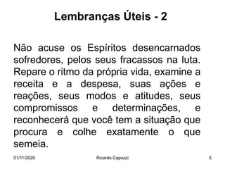 Lembranças Úteis - 2
Não acuse os Espíritos desencarnados
sofredores, pelos seus fracassos na luta.
Repare o ritmo da própria vida, examine a
receita e a despesa, suas ações e
reações, seus modos e atitudes, seus
compromissos e determinações, e
reconhecerá que você tem a situação que
procura e colhe exatamente o que
semeia.
01/11/2020 Ricardo Capozzi 5
 