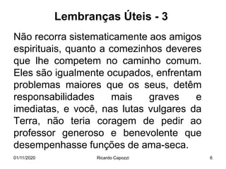 Lembranças Úteis - 3
Não recorra sistematicamente aos amigos
espirituais, quanto a comezinhos deveres
que lhe competem no caminho comum.
Eles são igualmente ocupados, enfrentam
problemas maiores que os seus, detêm
responsabilidades mais graves e
imediatas, e você, nas lutas vulgares da
Terra, não teria coragem de pedir ao
professor generoso e benevolente que
desempenhasse funções de ama-seca.
01/11/2020 Ricardo Capozzi 6
 