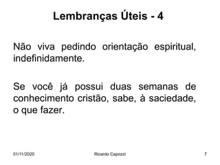 Lembranças Úteis - 4
Não viva pedindo orientação espiritual,
indefinidamente.
Se você já possui duas semanas de
conhecimento cristão, sabe, à saciedade,
o que fazer.
01/11/2020 Ricardo Capozzi 7
 
