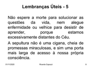 Lembranças Úteis - 5
Não espere a morte para solucionar as
questões da vida, nem alegue
enfermidade ou velhice para desistir de
aprender, porque estamos
excessivamente distantes do Céu.
A sepultura não é uma cigana, cheia de
promessas miraculosas, e sim uma porta
mais larga de acesso à nossa própria
consciência.
01/11/2020 Ricardo Capozzi 8
 