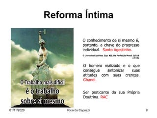 Reforma Íntima
O homem realizado e o que
consegue sintonizar suas
atitudes com suas crenças.
Ghandi.
O conhecimento de si mesmo é,
portanto, a chave do progresso
individual. Santo Agostinho.
O Livro dos Espíritos. Cap. XII. Da Perfeição Moral. Q:919
e 919a
Ser praticante da sua Própria
Doutrina. RAC
01/11/2020 Ricardo Capozzi 9
 