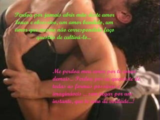 Perdoa por jamais abrir mão deste amor louco e obsessivo, um amor bandido, um amor que mesmo não correspondido faço questão de cultivá-lo...   Me perdoa meu amor por te amar demais...  Perdoa por eu querer-te de todas as formas possíveis e imagináveis ... sem negar por um instante, que te amo de verdade...! 