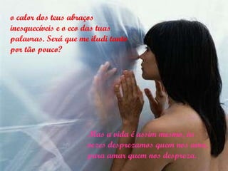 o calor dos teus abraços inesquecíveis e o eco das tuas palavras. Será que me iludi tanto por tão pouco? Mas a vida é assim mesmo, às vezes desprezamos quem nos ama, para amar quem nos despreza. 