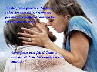 Me diz, como provar outra vez o sabor dos teus beijos? Como ter por meros segundos o calor do teu corpo junto ao meu? Como fazer você feliz? Como te encontrar? Como tê-lo comigo a vida inteira?   