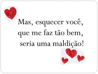 Mas, esquecer você,
que me faz tão bem,
 seria uma maldição!
 