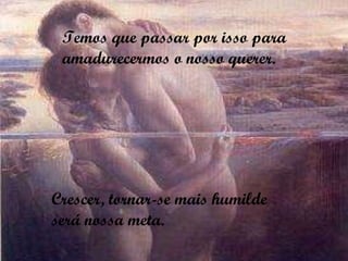 Temos que passar por isso para amadurecermos o nosso querer. Crescer, tornar-se mais humilde  será nossa meta. 