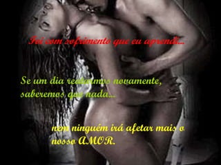 Se um dia reatarmos novamente, saberemos que nada...   Foi com sofrimento que eu aprendi... nem ninguém irá afetar mais o nosso AMOR. 