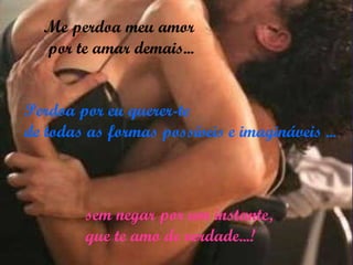Perdoa por eu querer-te  de todas as formas possíveis e imagináveis ... Me perdoa meu amor por te amar demais... sem negar por um instante,  que te amo de verdade...! 