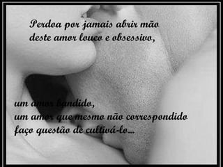 Perdoa por jamais abrir mão deste amor louco e obsessivo,   um amor bandido,  um amor que mesmo não correspondido faço questão de cultivá-lo...   