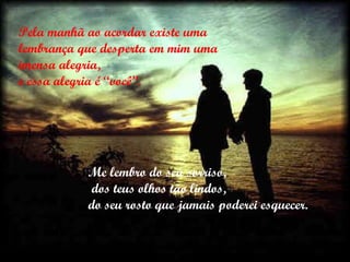 Pela manhã ao acordar existe uma lembrança que desperta em mim uma imensa alegria,  e essa alegria é “você”. Me lembro do seu sorriso, dos teus olhos tão lindos,  do seu rosto que jamais poderei esquecer. 