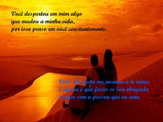 Você  foi quem me ensinou a te amar  E agora o que fazer se sou obrigada a viver sem a pessoa que eu amo. Você despertou em mim algo  que mudou a minha vida,  por isso penso em você constantemente. 