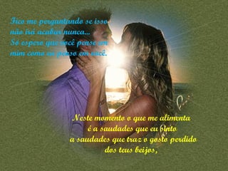 Fico me perguntando se isso não irá acabar nunca...  Só espero que você pense em mim como eu penso em você. Neste momento o que me alimenta  é a saudades que eu sinto a saudades que traz o gosto perdido dos teus beijos,   