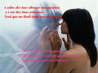 o calor dos teus abraços inesquecíveis e o eco das tuas palavras.  Será que me iludi tanto por tão pouco? Mas a vida é assim mesmo, às vezes desprezamos quem nos ama, para amar quem nos despreza. 