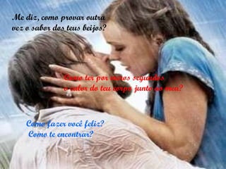 Me diz, como provar outra vez o sabor dos teus beijos? Como ter por meros segundos  o calor do teu corpo junto ao meu? Como fazer você feliz? Como te encontrar? 