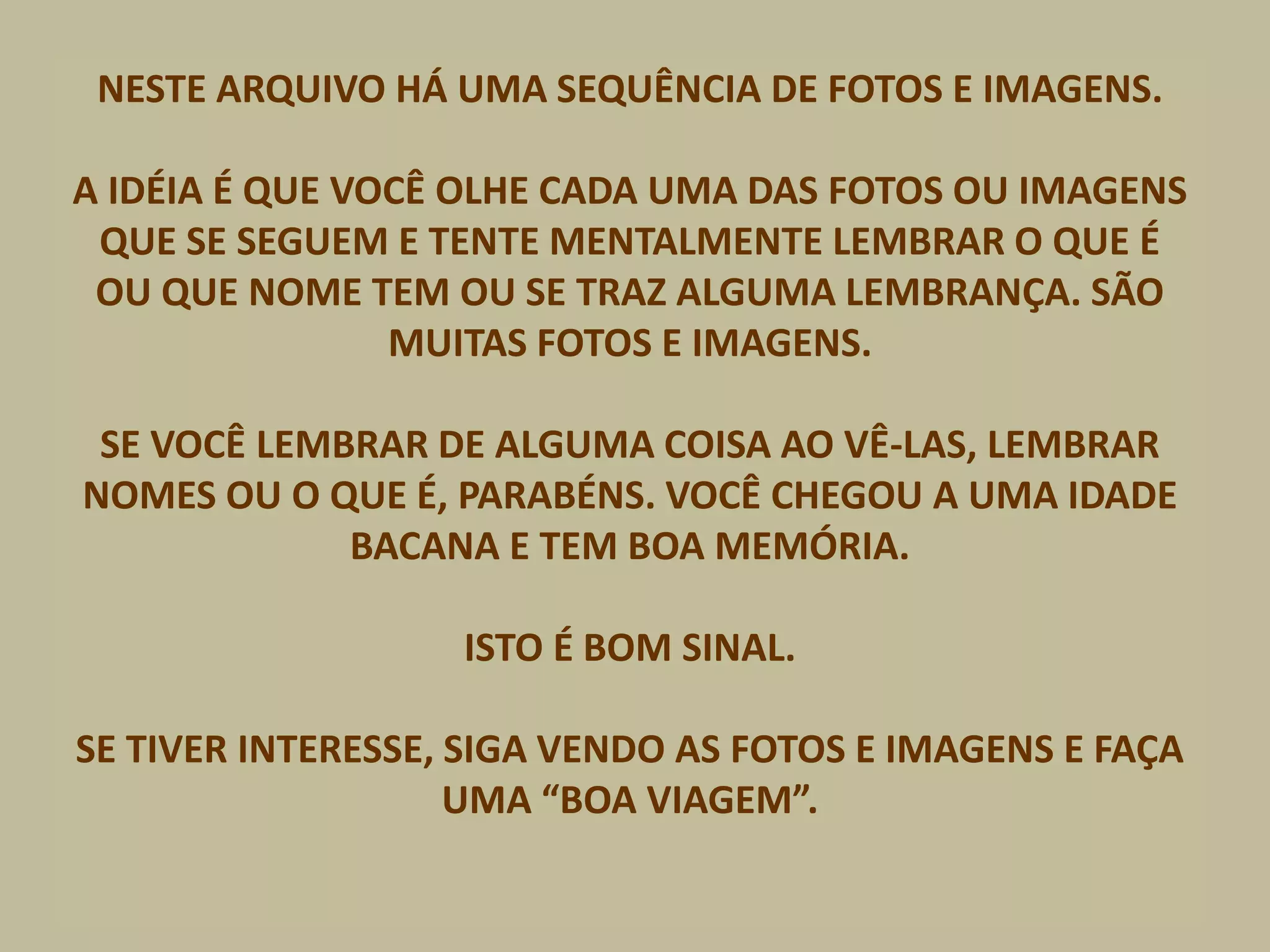 NESTE ARQUIVO HÁ UMA SEQUÊNCIA DE FOTOS E IMAGENS.
A IDÉIA É QUE VOCÊ OLHE CADA UMA DAS FOTOS OU IMAGENS
QUE SE SEGUEM E TENTE MENTALMENTE LEMBRAR O QUE É
OU QUE NOME TEM OU SE TRAZ ALGUMA LEMBRANÇA. SÃO
MUITAS FOTOS E IMAGENS.
SE VOCÊ LEMBRAR DE ALGUMA COISA AO VÊ-LAS, LEMBRAR
NOMES OU O QUE É, PARABÉNS. VOCÊ CHEGOU A UMA IDADE
BACANA E TEM BOA MEMÓRIA.
ISTO É BOM SINAL.
SE TIVER INTERESSE, SIGA VENDO AS FOTOS E IMAGENS E FAÇA
UMA “BOA VIAGEM”.