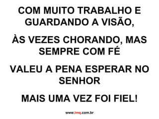 COM MUITO TRABALHO E GUARDANDO A VISÃO, ÀS VEZES CHORANDO, MAS SEMPRE COM FÉ VALEU A PENA ESPERAR NO SENHOR MAIS UMA VEZ FOI FIEL! www. imq .com.br 