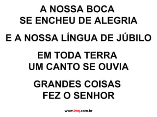 A NOSSA BOCA  SE ENCHEU DE ALEGRIA E A NOSSA LÍNGUA DE JÚBILO EM TODA TERRA  UM CANTO SE OUVIA GRANDES COISAS  FEZ O SENHOR www. imq .com.br 