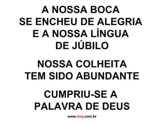 A NOSSA BOCA  SE ENCHEU DE ALEGRIA  E A NOSSA LÍNGUA  DE JÚBILO NOSSA COLHEITA  TEM SIDO ABUNDANTE CUMPRIU-SE A  PALAVRA DE DEUS www. imq .com.br 