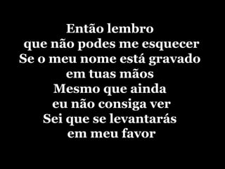 Então lembro que não podes me esquecerSe o meu nome está gravado em tuas mãosMesmo que ainda eu não consiga verSei que se levantarás em meu favor