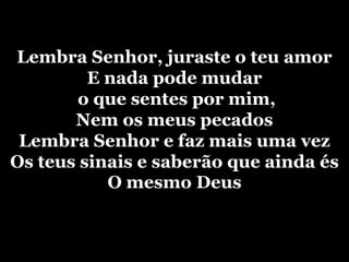 Lembra Senhor, juraste o teu amorE nada pode mudar o que sentes por mim,Nem os meus pecadosLembra Senhor e faz mais uma vezOs teus sinais e saberão que ainda ésO mesmo Deus