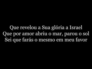 Que revelou a Sua glória a IsraelQue por amor abriu o mar, parou o solSei que farás o mesmo em meu favor