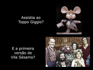 Assistia ao
   Toppo Giggio?




E a primeira
  versão de
Vila Sésamo?
 