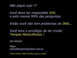 Não jogue sujo !!!

Você deve ter respondido SIM,
a pelo menos 99% das perguntas.

Então você não tem problemas de DNA...

Você teve o privilégio de ter vivido
Tempos Maravilhosos !

Um abraço!

Regis
reginaldorepres@yahoo.com.br

Trilha sonora: Não Acredito (Leno e Lilian)
 