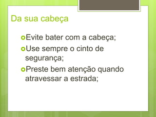 Da sua cabeça
Evite bater com a cabeça;
Use sempre o cinto de
segurança;
Preste bem atenção quando
atravessar a estrada;
 