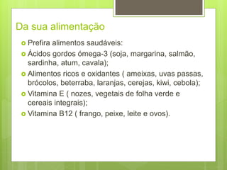 Da sua alimentação
 Prefira alimentos saudáveis:
 Ácidos gordos ómega-3 (soja, margarina, salmão,
sardinha, atum, cavala);
 Alimentos ricos e oxidantes ( ameixas, uvas passas,
brócolos, beterraba, laranjas, cerejas, kiwi, cebola);
 Vitamina E ( nozes, vegetais de folha verde e
cereais integrais);
 Vitamina B12 ( frango, peixe, leite e ovos).
 
