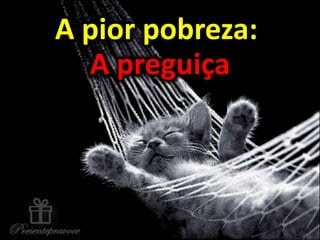 A pior pobreza:
A preguiça
A pior pobreza:
A preguiça
 