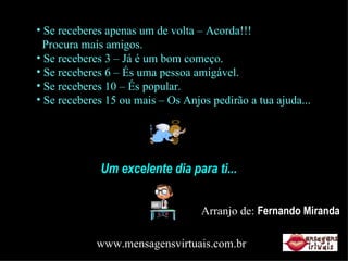 Se receberes apenas um de volta – Acorda!!!   Procura mais amigos. Se receberes 3 – Já é um bom começo. Se receberes 6 – És uma pessoa amigável. Se receberes 10 – És popular. Se receberes 15 ou mais – Os Anjos pedirão a tua ajuda... Um excelente dia para ti... Arranjo de:  Fernando Miranda www.mensagensvirtuais.com.br 