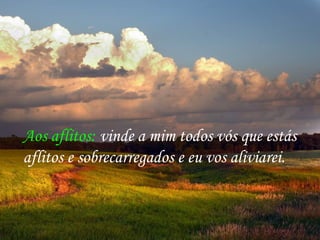 Aos aflitos: vinde a mim todos vós que estás
aflitos e sobrecarregados e eu vos aliviarei.
 