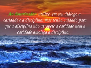 Ao doutrinador: utilize em seu diálogo a
caridade e a disciplina, mas tenha cuidado para
que a disciplina não atropele a caridade nem a
caridade amoleça a disciplina.
 