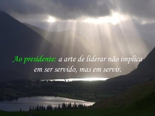 Ao presidente: a arte de liderar não implica
em ser servido, mas em servir.
 