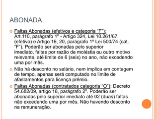 ABONADA
   Faltas Abonadas (efetivos e categoria “F”): Art.110,
    parágrafo 1º - Artigo 324, Lei 10.261/67 (efetivo) e Artigo
    16, 20, parágrafo 1º Lei 500/74 (cat. “F”). Poderão ser
    abonadas pelo superior imediato, faltas por razão de
    moléstia ou outro motivo relevante, até limite de 6 (seis)
    no ano, não excedendo uma por mês.
   Não há desconto no salário, nem implica em contagem
    de tempo, apenas será computado no limite de
    afastamentos para licença prêmio.
   Faltas Abonadas (contratados categoria “O”): Decreto
    54.682/09, artigo 18, parágrafo 2º. Poderão ser
    abonadas pelo superior imediato até 02 (duas) faltas
    não excedendo uma por mês. Não havendo desconto
    na remuneração.
 