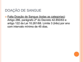 DOAÇÃO DE SANGUE
   Falta Doação de Sangue (todas as categorias):
    Artigo 286, parágrafo 2º do Decreto 42.850/63 e
    artigo 122 da Lei 10.261/68. Limite 3 (três) por ano
    com intervalo mínimo de 45 dias.
 