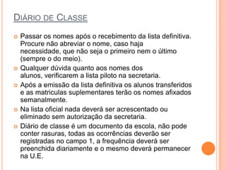 DIÁRIO DE CLASSE
   Passar os nomes após o recebimento da lista definitiva.
    Procure não abreviar o nome, caso haja necessidade,
    que não seja o primeiro nem o último (sempre o do
    meio).
   Qualquer dúvida quanto aos nomes dos alunos,
    verificarem a lista piloto na secretaria.
   Após a emissão da lista definitiva os alunos transferidos
    e as matriculas suplementares terão os nomes afixados
    semanalmente.
   Na lista oficial nada deverá ser acrescentado ou
    eliminado sem autorização da secretaria.
   Diário de classe é um documento da escola, não pode
    conter rasuras, todas as ocorrências deverão ser
    registradas no campo 1, a frequência deverá ser
    preenchida diariamente e o mesmo deverá permanecer
    na U.E.
 
