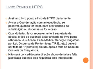 LIVRO PONTO E HTPC

   Assinar o livro ponto e livro de HTPC diariamente.
   Avisar a Coordenação com antecedência, se possível,
    quando for faltar, para providências de substituição ou
    dispensa se for o caso.
   Quando faltar, favor requerer junto à secretaria da
    escola, o tipo de ausência a ser anotada no livro ponto
    (Abonada, Justificada, Falta Médica, Serviço Obrigatório
    por Lei, Dispensa de Ponto - folga T.R.E., etc.) deverá
    ser feito no 1º(primeiro) dia útil, após a falta na Sede de
    Controle de Frequência.
   Não será concedido pela direção abono de falta e falta
    justificada que não seja requerida pelo interessado.
 
