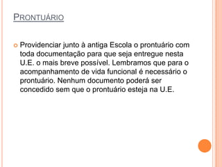 PRONTUÁRIO

   Providenciar junto à antiga Escola o prontuário com
    toda documentação para que seja entregue nesta
    U.E. o mais breve possível. Lembramos que para o
    acompanhamento de vida funcional é necessário o
    prontuário. Nenhum documento poderá ser
    concedido sem que o prontuário esteja na U.E.
 