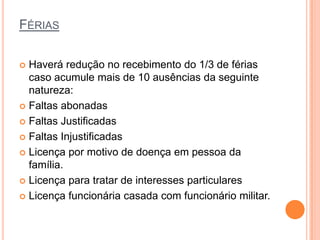 FÉRIAS

 Haverá redução no recebimento do 1/3 de férias
  caso acumule mais de 10 ausências da seguinte
  natureza:
 Faltas abonadas

 Faltas Justificadas

 Faltas Injustificadas

 Licença por motivo de doença em pessoa da
  família.
 Licença para tratar de interesses particulares

 Licença funcionária casada com funcionário militar.
 