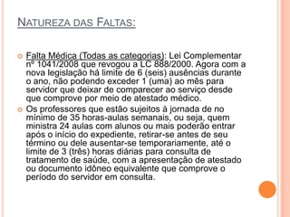 NATUREZA DAS FALTAS:

   Falta Médica (Todas as categorias): Lei Complementar
    nº 1041/2008 que revogou a LC 888/2000. Agora com a
    nova legislação há limite de 6 (seis) ausências durante
    o ano, não podendo exceder 1 (uma) ao mês para
    servidor que deixar de comparecer ao serviço desde
    que comprove por meio de atestado médico.
   Os professores que estão sujeitos à jornada de no
    mínimo de 35 horas-aulas semanais, ou seja, quem
    ministra 24 aulas com alunos ou mais poderão entrar
    após o início do expediente, retirar-se antes de seu
    término ou dele ausentar-se temporariamente, até o
    limite de 3 (três) horas diárias para consulta de
    tratamento de saúde, com a apresentação de atestado
    ou documento idôneo equivalente que comprove o
    período do servidor em consulta.
 