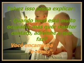 Talvez isso possa explicar:     - Quando você está muito ocupado, mas quer manter contato, adivinhe o que faz? Você encaminha  "e-mails".  